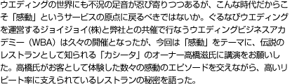 ウエディングの世界にも不況の足音が忍び寄りつつあるが、こんな時代だからこそ「感動」というサービスの原点に戻るべきではないか。ぐるなびウエディングを運営するジョイジョイ(株)と弊社との共催で行なうウエディングビジネスアカデミー（WBA）は久々の開催となったが、今回は「感動」をテーマに、伝説のレストランとして知られる「カシータ」のオーナー高橋滋氏に講演をお願いした。高橋氏がお客として体験した数々の感動のエピソードを交えながら、高いリピート率に支えられているレストランの秘密を語った。