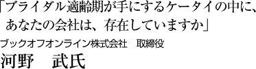 「ブライダル適齢期が手にするケータイの中に、あなたの会社は、存在していますか」ブックオフオンライン株式会社　取締役 河野　武氏