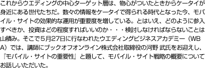 これからウエディングの中心ターゲット層は、物心がついたときからケータイが身近にある世代たちだ。数々の情報をケータイで得られる時代となった今、モバイル・サイトの効果的な運用が重要度を増している。とはいえ、どのように参入すべきか、投資はどの程度すればいいのか・・・検討しなければならないことは山積み。そこで５月27日に行なわれたウエディングビジネスアカデミー（WBA）では、講師にブックオフオンライン株式会社取締役の河野 武氏をお迎えし、『モバイル・サイトの重要性』と題して、モバイル・サイト戦略の概要についてお話しいただいた。