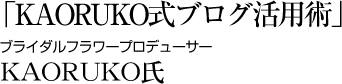 「KAORUKO式ブログ活用術」 ブライダルフラワープロデューサー KAORUKO氏
