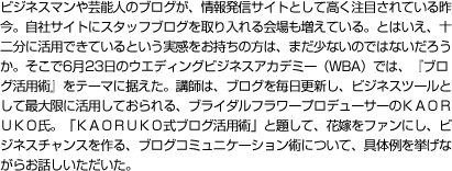 ビジネスマンや芸能人のブログが、情報発信サイトとして高く注目されている昨今。自社サイトにスタッフブログを取り入れる会場も増えている。とはいえ、十二分に活用できているという実感をお持ちの方は、まだ少ないのではないだろうか。そこで6月23日のウエディングビジネスアカデミー（WBA）では、『ブログ活用術』をテーマに据えた。講師は、ブログを毎日更新し、ビジネスツールとして最大限に活用しておられる、ブライダルフラワープロデューサーのＫＡＯＲＵＫＯ氏。「ＫＡＯＲＵＫＯ式ブログ活用術」と題して、花嫁をファンにし、ビジネスチャンスを作る、ブログコミュニケーション術について、具体例を挙げながらお話しいただいた。