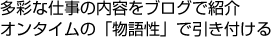 多彩な仕事の内容をブログで紹介 オンタイムの「物語性」で引き付ける
