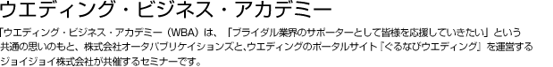 ウエディング・ビジネス・アカデミー  「ウエディング・ビジネス・アカデミー（WBA）は、「ブライダル業界のサポーターとして皆様を応援していきたい」という共通の思いのもと、株式会社オータパブリケイションズと、インターネットウエディングのポータルサイト『ぐるなびウエディング』を運営するジョイジョイ株式会社が共催するセミナーです。