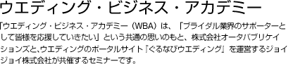 ウエディング・ビジネス・アカデミー  「ウエディング・ビジネス・アカデミー（WBA）は、「ブライダル業界のサポーターとして皆様を応援していきたい」という共通の思いのもと、株式会社オータパブリケイションズと、インターネットウエディングのポータルサイト『ぐるなびウエディング』を運営するジョイジョイ株式会社が共催するセミナーです。