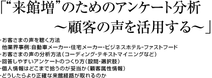 「“来館増”のためのアンケート分析 ~顧客の声を活用する~」・お客さまの声を聴く方法 他業界事例:自動車メーカー・住宅メーカー・ビジネスホテル・ファストフード ・お客さまの声の分析方法(コーディング・テキストマイニングなど) ・回答しやすいアンケートのつくり方(設問・選択肢)・個人情報はどこまで拾うのが妥当か(顧客属性情報) ・どうしたらより正確な来館経路が取れるのか