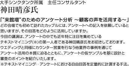大手シンクタンク所属 主任コンサルタント 神田晴彦 氏「“来館増”のためのアンケート分析 ~顧客の声を活用する~」どの会場でも初めて訪れたカップルには、アンケートへの記入を依頼していると思いますが、その回答をどのように活用していますか。今回の講演は、アンケートの中でも近年特に注目を集めているテキストマイニング(※)の第一人者である神田晴彦氏をお招きしております。ウエディングと同様にカウンター営業を行なう他業界の事例を通じてアンケート活用の本質に迫るとともに、アンケートの仮サンプルを基に設計と審査のポイントを紹介いたします。※テキストマイニング‥アンケートにおける自由回答を定量的に計測する手法。