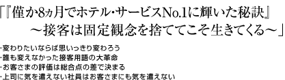 「『僅か8ヵ月でホテル・サービスNo.1に輝いた秘訣』～接客は固定観念を捨ててこそ生きてくる～」・変わりたいならば思いっきり変わろう ・誰も変えなかった接客用語の大革命 ・お客さまの評価は総合点の差で決まる ・上司に気を遣えない社員はお客さまにも気を遣えない