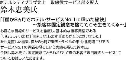 ホテルシティプラザ北上　取締役サービス部支配人　鈴木忠美 氏「『僅か8ヵ月でホテル・サービスNo.1に輝いた秘訣』～接客は固定観念を捨ててこそ生きてくる～」お客さま目線のサービスを徹底し、基本的な接客用語である「いらっしゃいませ」「失礼いたします」「ありがとうございました」をも見直した結果、僅か8ヵ月で楽天トラベルの東北・北海道エリアのサービスNo.1の評価を得るという実績を残した鈴木氏。今回は鈴木氏に、固定観念にとらわれない“真のお客さま目線のサービス”についてお話しいただきます。