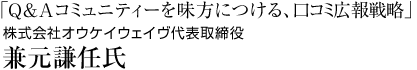 株式会社オウケイウェイヴ　代表取締役 兼元謙任 氏「Q&Aコミュニティーを味方につける、クチコミ広報戦略」